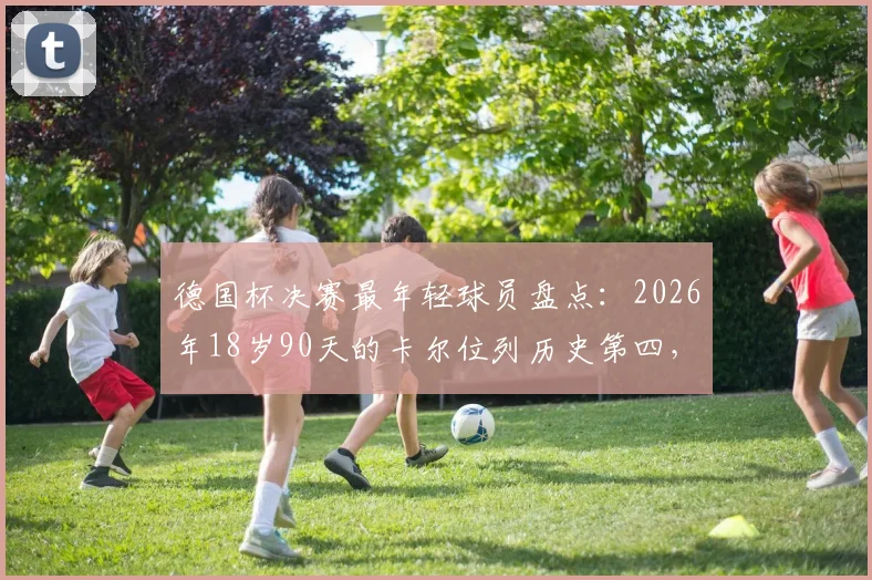 德国杯决赛最年轻球员盘点:2026年18岁90天的卡尔位列历史第四,附完整年轻球员纪录榜单