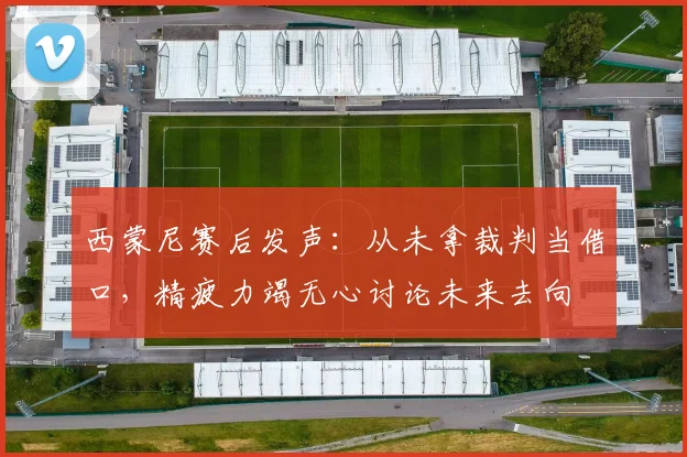 西蒙尼赛后发声:从未拿裁判当借口,精疲力竭无心讨论未来去向