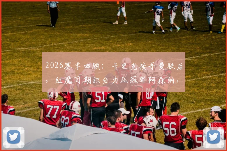 2026赛季回顾：卡里克接手曼联后，红魔同期积分力压冠军阿森纳，成英超抢分王