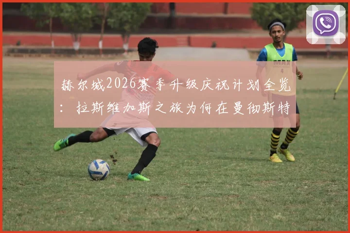 赫尔城2026赛季升级庆祝计划全览：拉斯维加斯之旅为何在曼彻斯特机场搁浅，球队应急处理方案解析