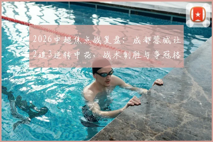2026中超焦点战复盘：成都蓉城让2追3逆转申花，战术制胜与争冠格局深度解析