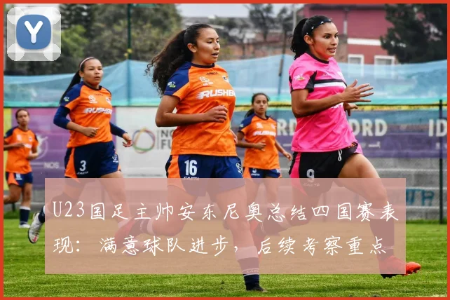 U23国足主帅安东尼奥总结四国赛表现：满意球队进步，后续考察重点与2026周期备战思路全解析