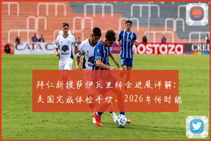 拜仁新援萨伊瓦里转会进展详解：美国完成体检手续，2026年何时能正式登场？附球员技术特点分析