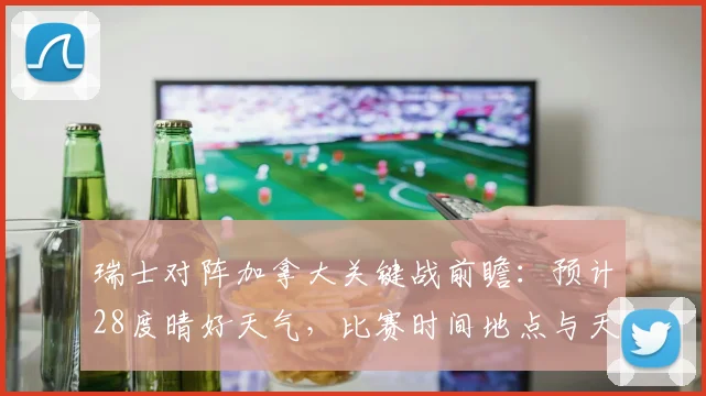 瑞士对阵加拿大关键战前瞻:预计28度晴好天气,比赛时间地点与天气影响深度分析