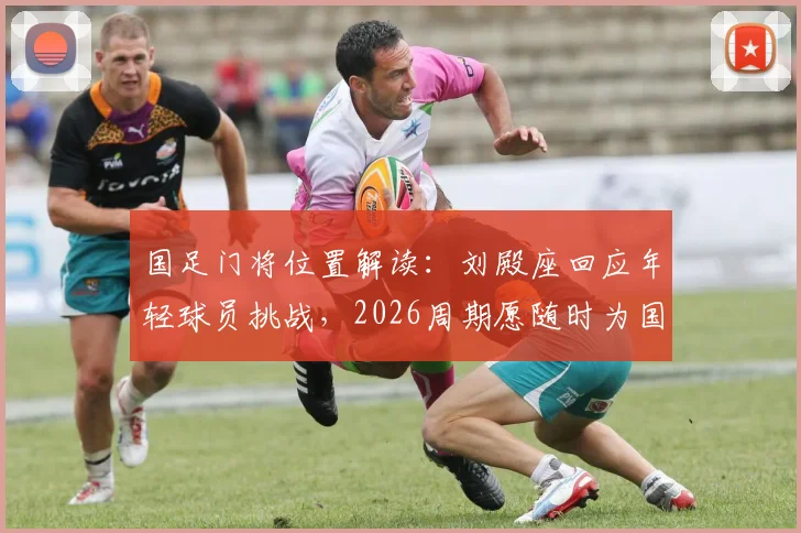 国足门将位置解读:刘殿座回应年轻球员挑战,2026周期愿随时为国出战,浅析竞争格局