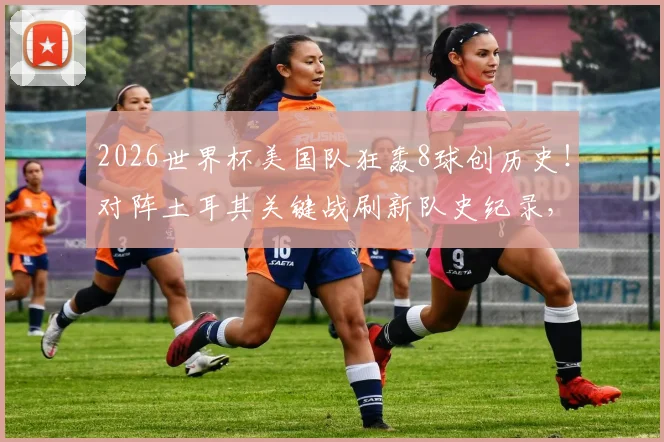 2026世界杯美国队狂轰8球创历史!对阵土耳其关键战刷新队史纪录,详细数据分析及晋级前景解读