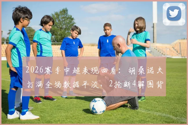 2026赛季中超表现回看:胡桑诺夫打满全场数据平淡,2抢断4解围背后有何隐情?