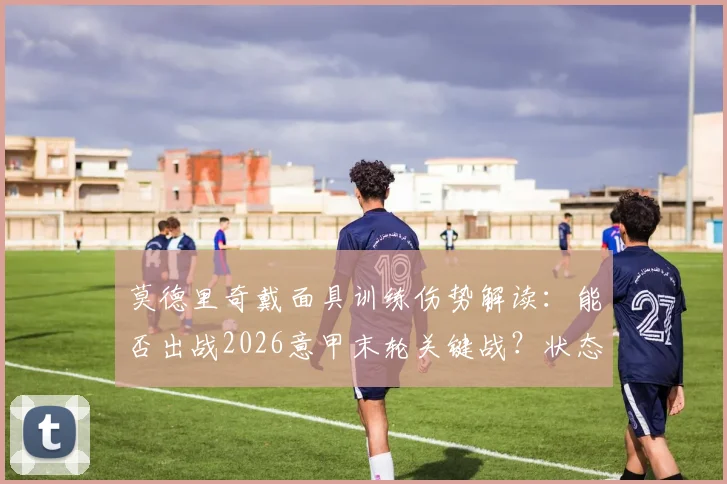 莫德里奇戴面具训练伤势解读：能否出战2026意甲末轮关键战？状态影响几何
