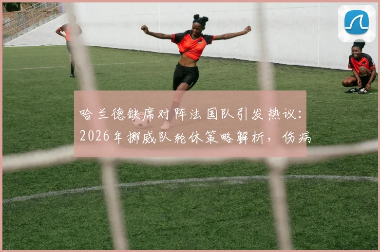 哈兰德缺席对阵法国队引发热议：2026年挪威队轮休策略解析，伤病影响与战术调整全透视