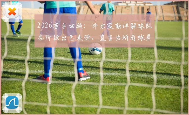 2026赛季回顾:许尔策勒详解球队各阶段出色表现,直言为所有球员感到无比骄傲