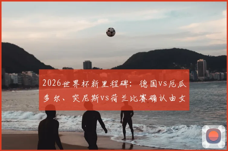 2026世界杯新里程碑:德国vs厄瓜多尔、突尼斯vs荷兰比赛确认由女性主裁执法,背后意义与裁判背景解读