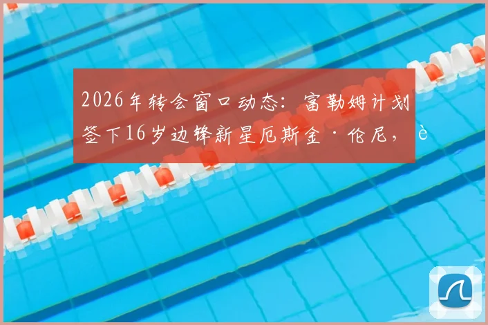 2026年转会窗口动态:富勒姆计划签下16岁边锋新星厄斯金·伦尼,转会费与球员特点深度解读