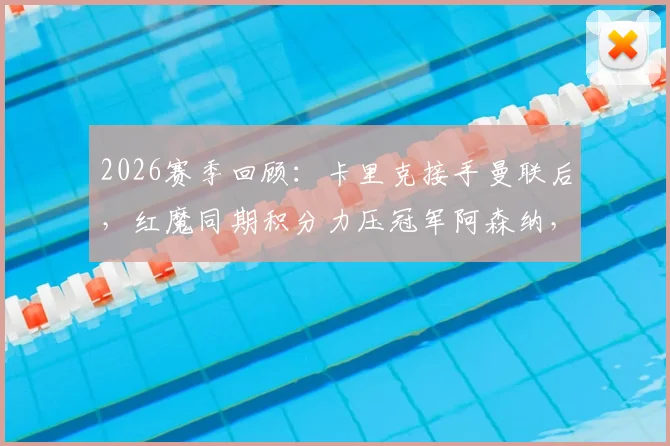 2026赛季回顾:卡里克接手曼联后,红魔同期积分力压冠军阿森纳,成英超抢分王
