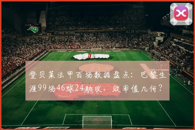 登贝莱法甲百场数据盘点：巴黎生涯99场46球24助攻，效率值几何？附全面技术分析
