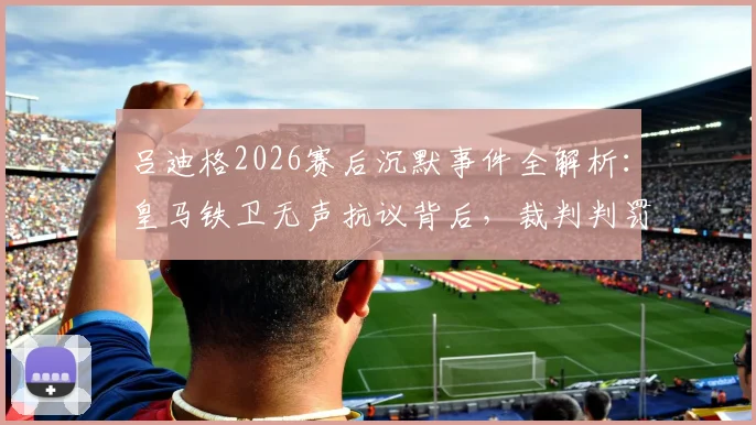 吕迪格2026赛后沉默事件全解析：皇马铁卫无声抗议背后，裁判判罚与更衣室氛围深度探讨