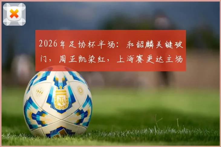 2026年足协杯半场：和韶麟关键破门，周正凯染红，上海赛更达主场1-0领先延边龙鼎全解析