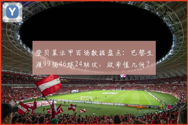 登贝莱法甲百场数据盘点：巴黎生涯99场46球24助攻，效率值几何？附全面技术分析