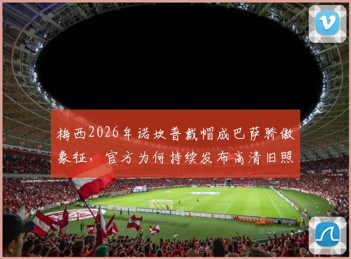 梅西2026年诺坎普戴帽成巴萨骄傲象征，官方为何持续发布高清旧照与经典视频引热议