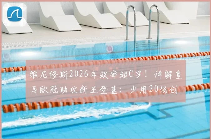 维尼修斯2026年效率超C罗！详解皇马欧冠助攻新王登基：少用20场创纪录的背后