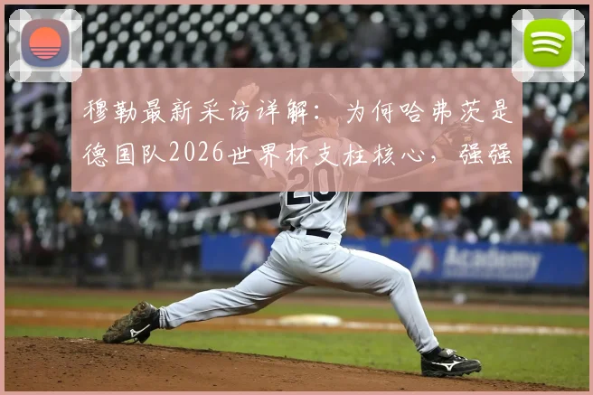 穆勒最新采访详解：为何哈弗茨是德国队2026世界杯支柱核心，强强对话数据印证其大场面价值