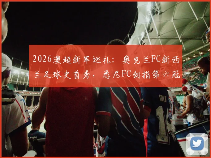 2026澳超新军巡礼:奥克兰FC新西兰足球史首秀,悉尼FC剑指第六冠关键战分析