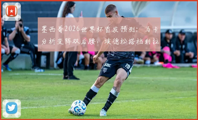 墨西哥2026世界杯首发预测：马卡分析变阵双后腰，埃德松搭档利拉成中场新答案