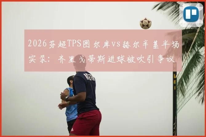 2026芬超TPS图尔库vs赫尔辛基半场实录:齐里戈蒂斯进球被吹引争议,附比赛关键判罚解读与全场录像观看指南