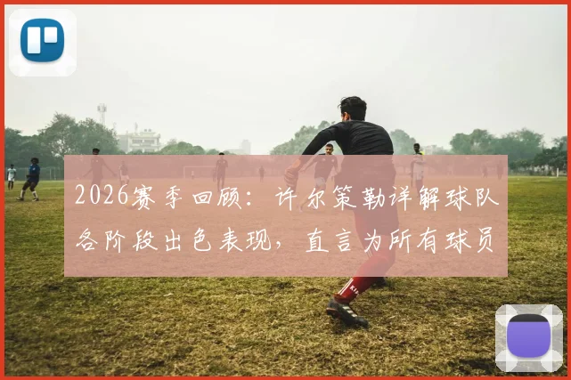 2026赛季回顾：许尔策勒详解球队各阶段出色表现，直言为所有球员感到无比骄傲