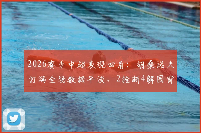 2026赛季中超表现回看：胡桑诺夫打满全场数据平淡，2抢断4解围背后有何隐情？