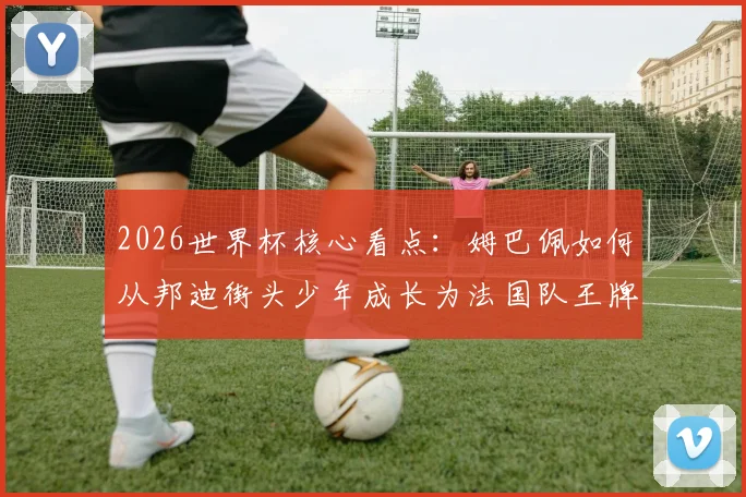 2026世界杯核心看点:姆巴佩如何从邦迪街头少年成长为法国队王牌,技术特点与未来展望全解析