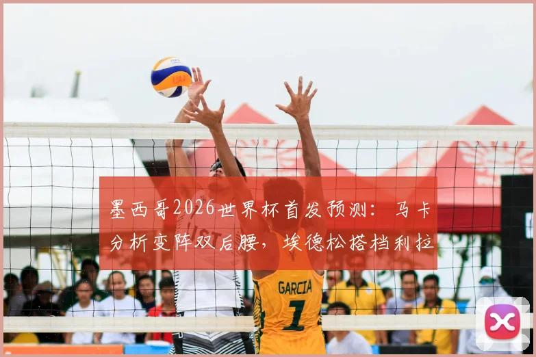 墨西哥2026世界杯首发预测：马卡分析变阵双后腰，埃德松搭档利拉成中场新答案