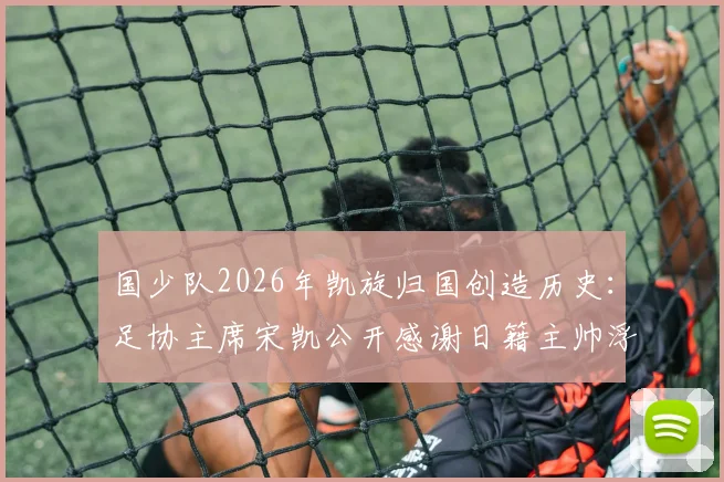 国少队2026年凯旋归国创造历史：足协主席宋凯公开感谢日籍主帅浮嶋敏，详解球队U16亚洲杯战绩与未来规划