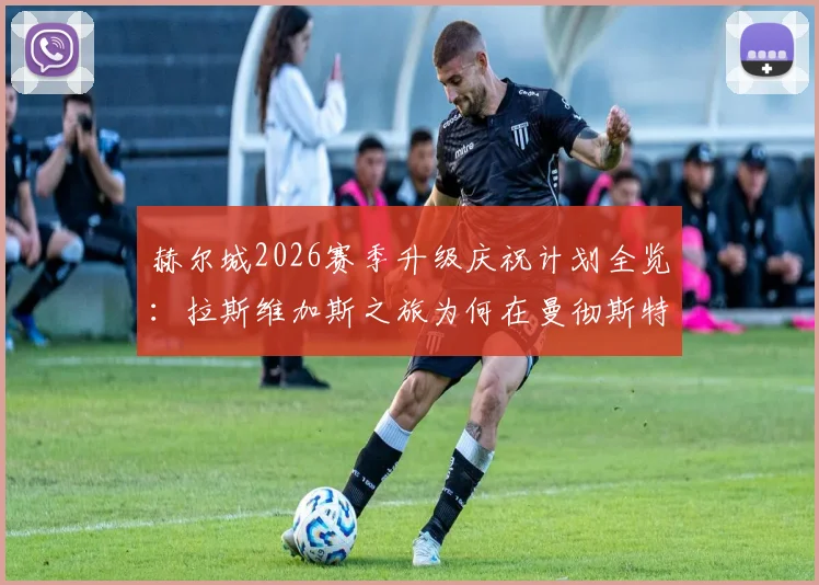 赫尔城2026赛季升级庆祝计划全览：拉斯维加斯之旅为何在曼彻斯特机场搁浅，球队应急处理方案解析