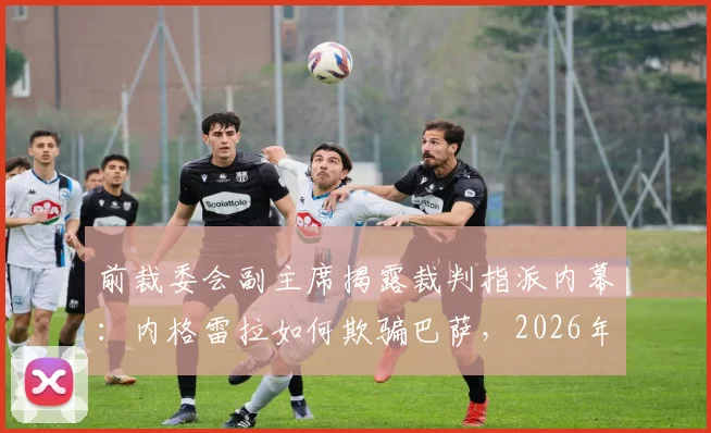 前裁委会副主席揭露裁判指派内幕：内格雷拉如何欺骗巴萨，2026年事件真相解析