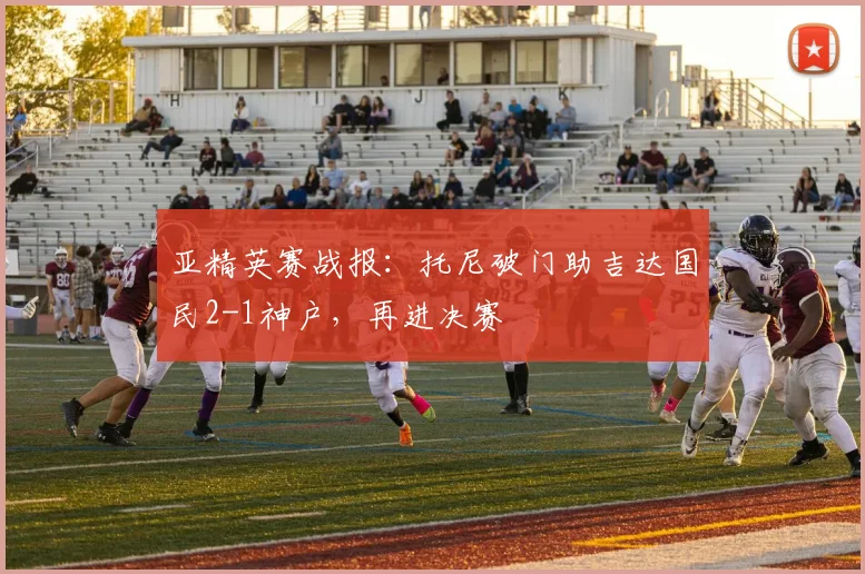 亚精英赛战报：托尼破门助吉达国民2-1神户，再进决赛
