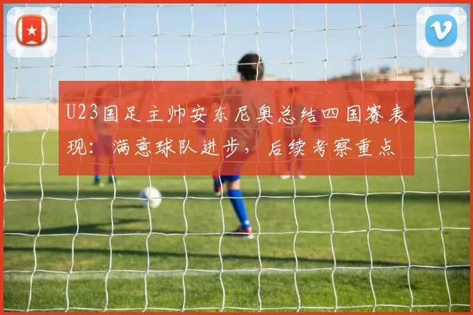 U23国足主帅安东尼奥总结四国赛表现:满意球队进步,后续考察重点与2026周期备战思路全解析