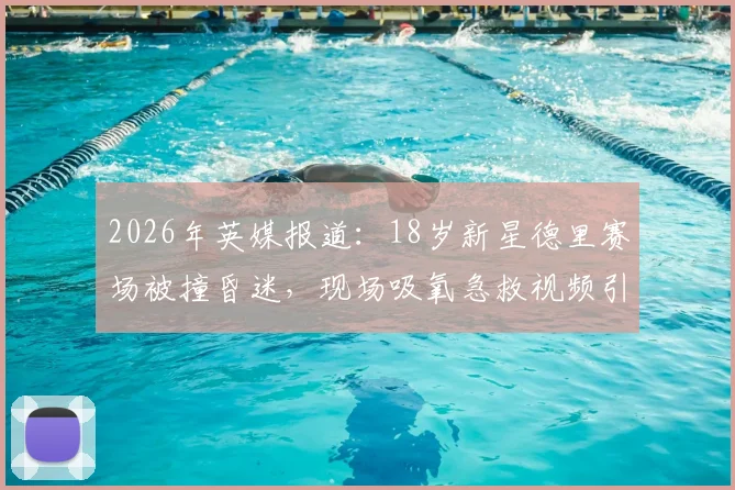 2026年英媒报道：18岁新星德里赛场被撞昏迷，现场吸氧急救视频引关注，详解足球运动头部防护