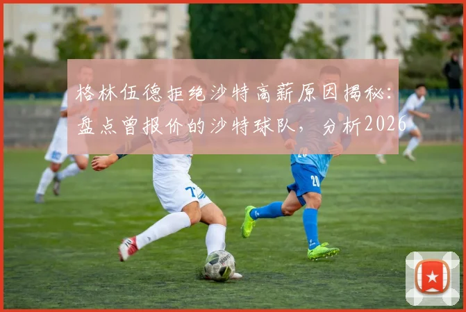 格林伍德拒绝沙特高薪原因揭秘：盘点曾报价的沙特球队，分析2026年球员未来去向