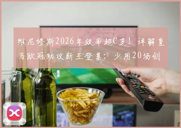 维尼修斯2026年效率超C罗！详解皇马欧冠助攻新王登基：少用20场创纪录的背后