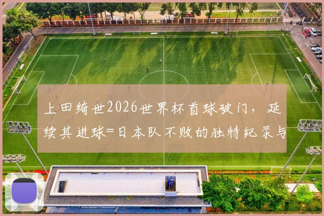 上田绮世2026世界杯首球破门，延续其进球=日本队不败的独特纪录与背后分析