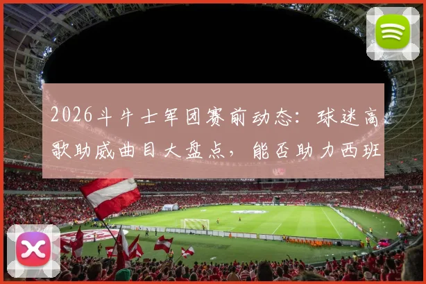 2026斗牛士军团赛前动态:球迷高歌助威曲目大盘点,能否助力西班牙队客场凯旋?
