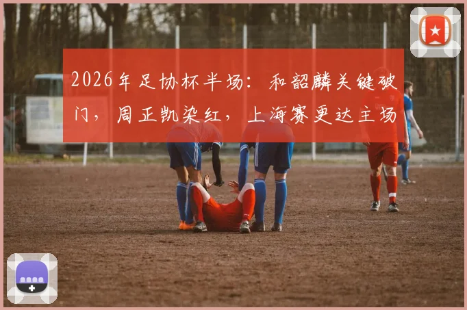 2026年足协杯半场:和韶麟关键破门,周正凯染红,上海赛更达主场1-0领先延边龙鼎全解析