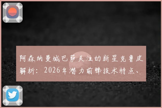 阿森纳曼城巴萨关注的新星克鲁皮解析：2026年潜力前锋技术特点、当前身价与转会动向一览