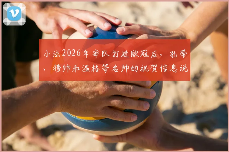 小法2026年率队打进欧冠后，孔蒂、穆帅和温格等名帅的祝贺信息说了什么？独家细节回顾