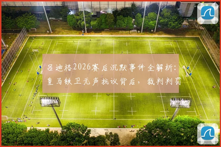 吕迪格2026赛后沉默事件全解析:皇马铁卫无声抗议背后,裁判判罚与更衣室氛围深度探讨