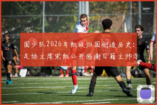 国少队2026年凯旋归国创造历史：足协主席宋凯公开感谢日籍主帅浮嶋敏，详解球队U16亚洲杯战绩与未来规划
