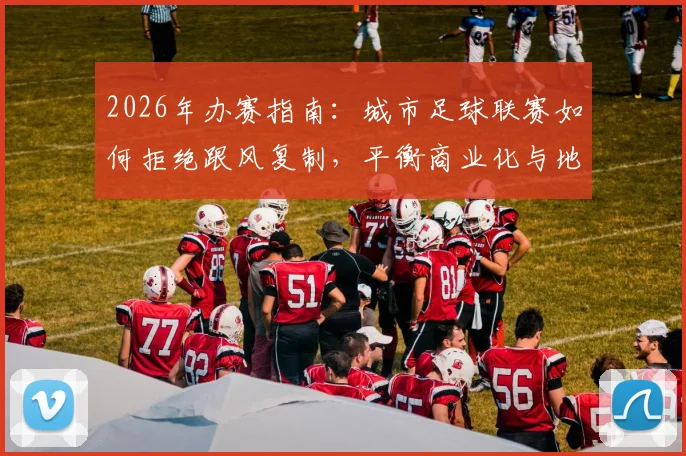 2026年办赛指南:城市足球联赛如何拒绝跟风复制,平衡商业化与地方特色?