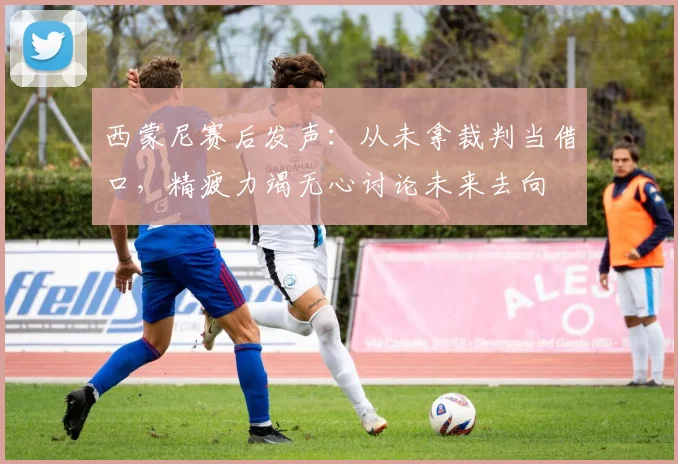西蒙尼赛后发声：从未拿裁判当借口，精疲力竭无心讨论未来去向