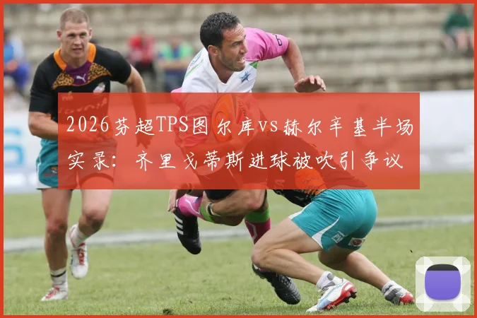 2026芬超TPS图尔库vs赫尔辛基半场实录：齐里戈蒂斯进球被吹引争议，附比赛关键判罚解读与全场录像观看指南